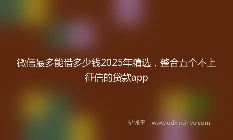 微信最多能借多少钱2025年精选，整合五个不上征信的贷款app