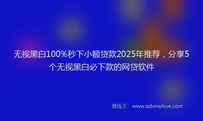 无视黑白100%秒下小额贷款2025年推荐，分享5个无视黑白必下款的网贷软件