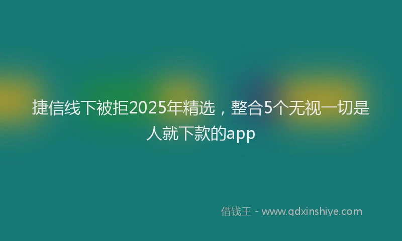 捷信线下被拒2025年精选，整合5个无视一切是人就下款的app