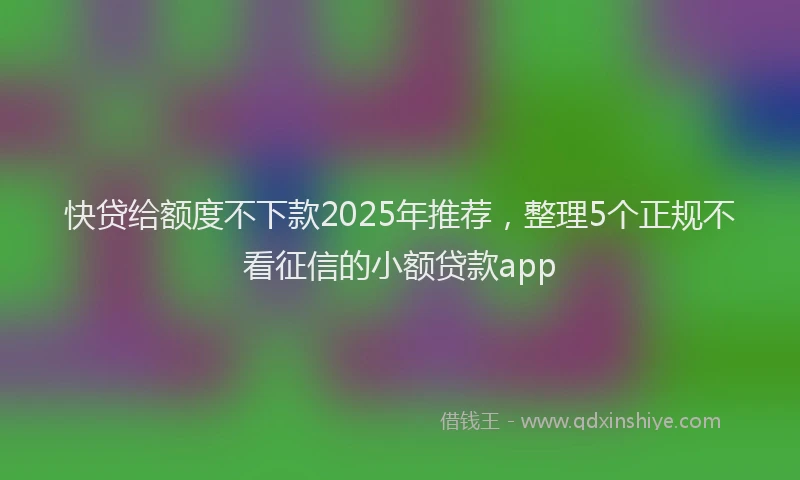 快贷给额度不下款2025年推荐，整理5个正规不看征信的小额贷款app