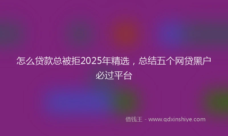 怎么贷款总被拒2025年精选，总结五个网贷黑户必过平台
