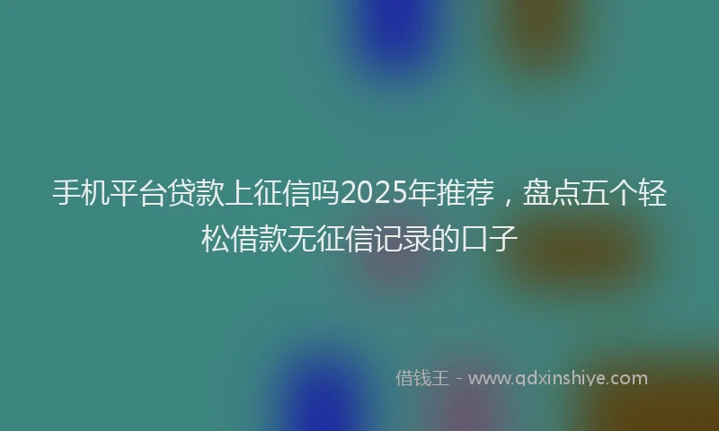 手机平台贷款上征信吗2025年推荐，盘点五个轻松借款无征信记录的口子