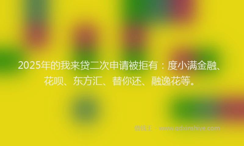 2025年的我来贷二次申请被拒有：度小满金融、花呗、东方汇、替你还、融逸花等。