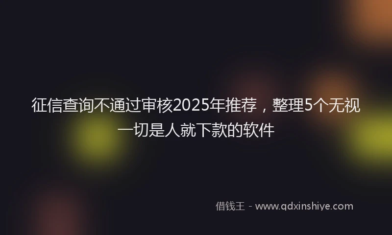 征信查询不通过审核2025年推荐，整理5个无视一切是人就下款的软件