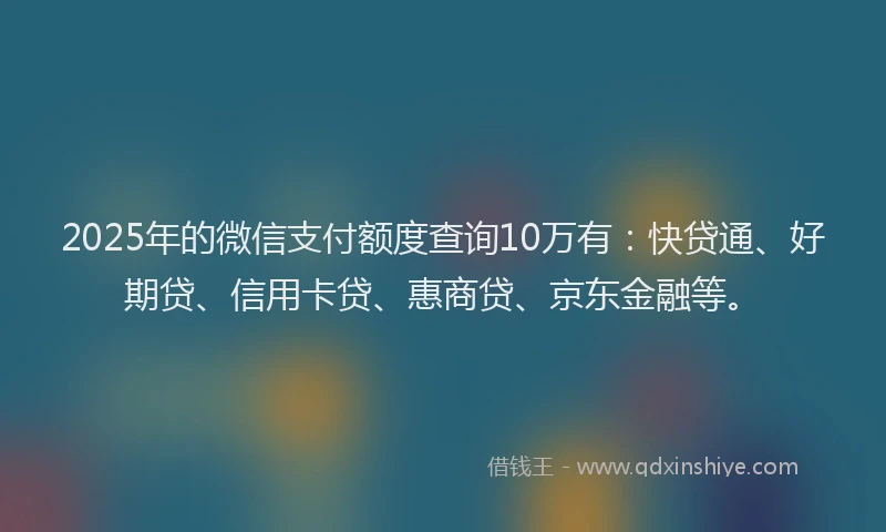 2025年的微信支付额度查询10万有：快贷通、好期贷、信用卡贷、惠商贷、京东金融等。