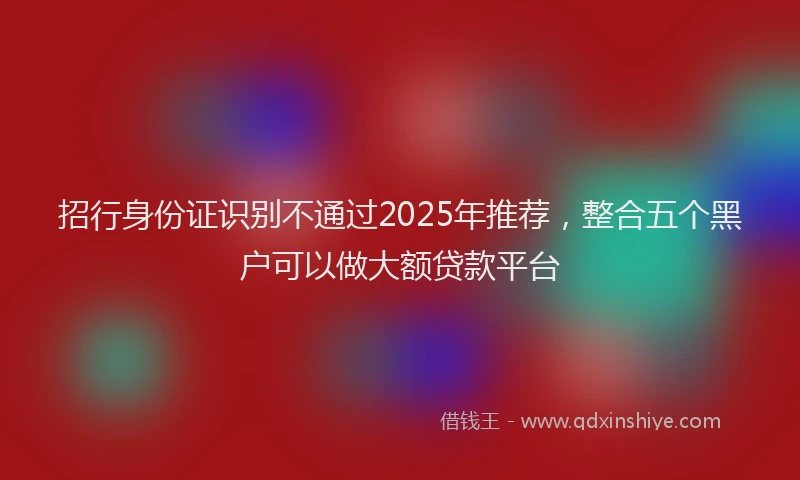 招行身份证识别不通过2025年推荐，整合五个黑户可以做大额贷款平台