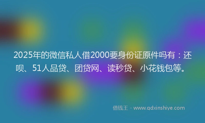 2025年的微信私人借2000要身份证原件吗有：还呗、51人品贷、团贷网、读秒贷、小花钱包等。