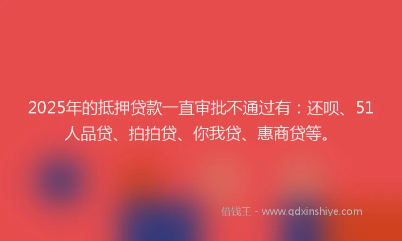 2025年的抵押贷款一直审批不通过有：还呗、51人品贷、拍拍贷、你我贷、惠商贷等。