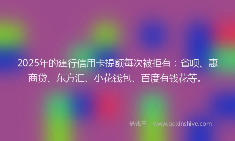 2025年的建行信用卡提额每次被拒有：省呗、惠商贷、东方汇、小花钱包、百度有钱花等。