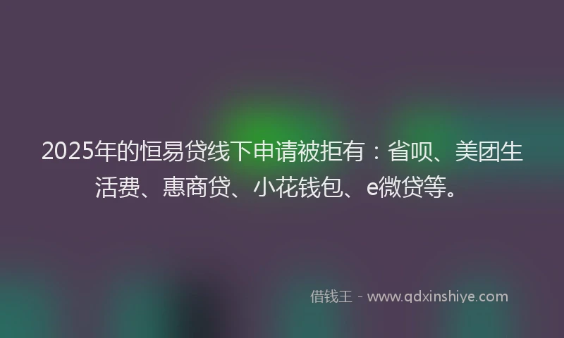 2025年的恒易贷线下申请被拒有：省呗、美团生活费、惠商贷、小花钱包、e微贷等。