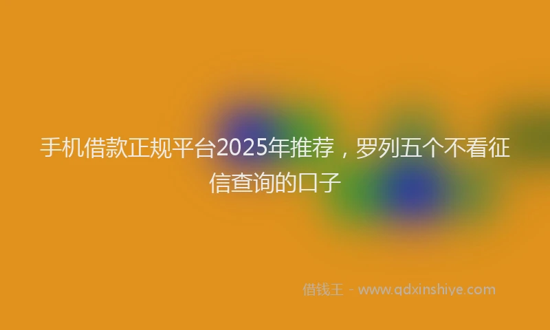 手机借款正规平台2025年推荐，罗列五个不看征信查询的口子