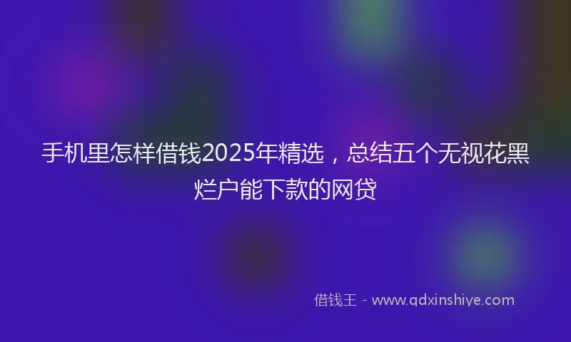 手机里怎样借钱2025年精选，总结五个无视花黑烂户能下款的网贷