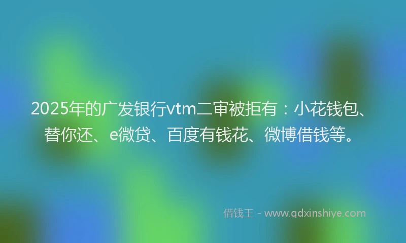 2025年的广发银行vtm二审被拒有：小花钱包、替你还、e微贷、百度有钱花、微博借钱等。