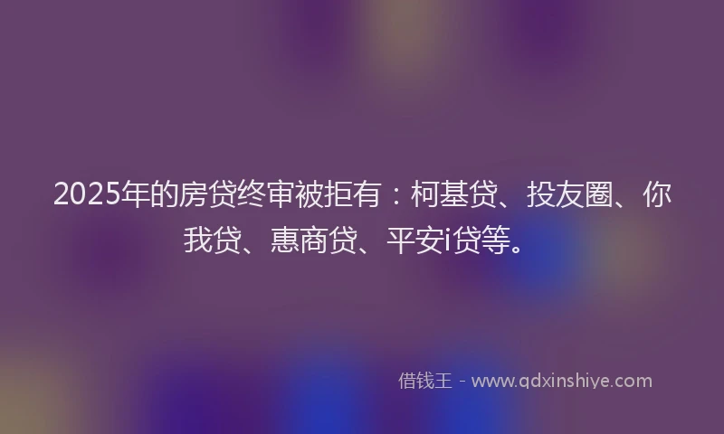 2025年的房贷终审被拒有：柯基贷、投友圈、你我贷、惠商贷、平安i贷等。