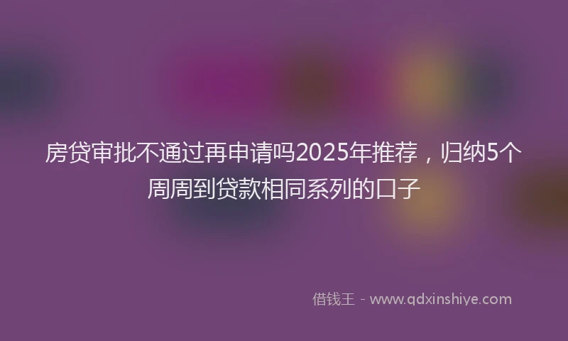房贷审批不通过再申请吗2025年推荐，归纳5个周周到贷款相同系列的口子
