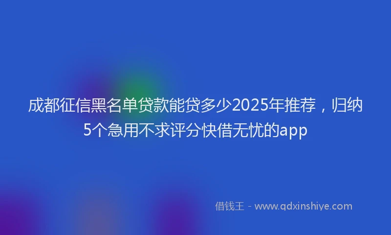 成都征信黑名单贷款能贷多少2025年推荐，归纳5个急用不求评分快借无忧的app
