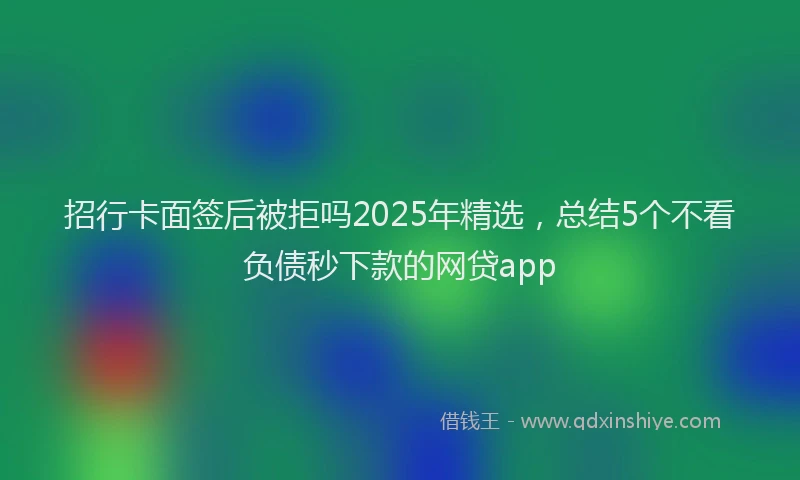 招行卡面签后被拒吗2025年精选，总结5个不看负债秒下款的网贷app