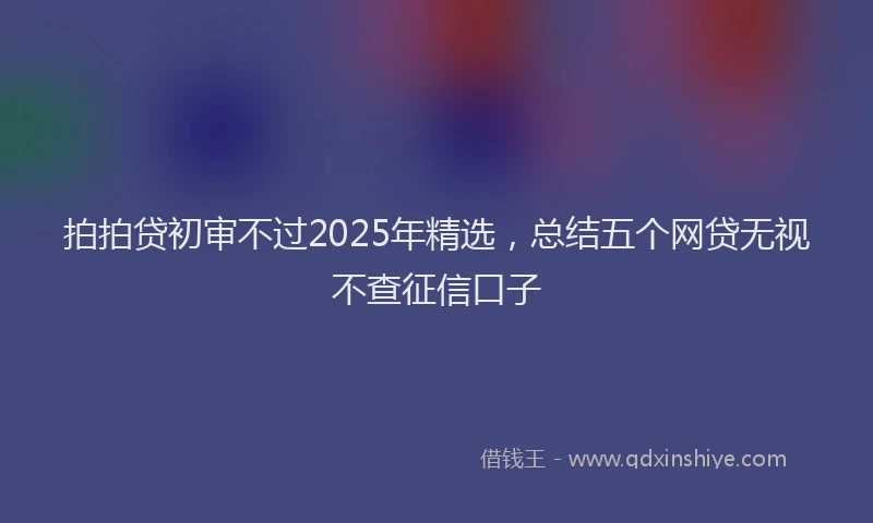 拍拍贷初审不过2025年精选，总结五个网贷无视不查征信口子