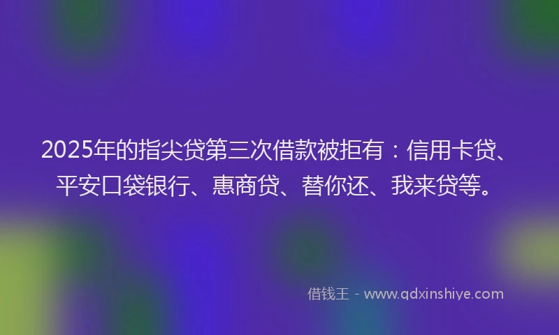 2025年的指尖贷第三次借款被拒有：信用卡贷、平安口袋银行、惠商贷、替你还、我来贷等。