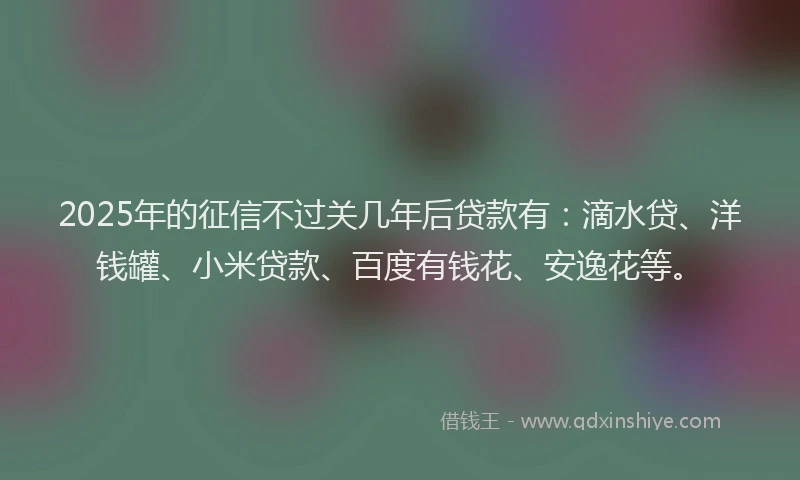 2025年的征信不过关几年后贷款有：滴水贷、洋钱罐、小米贷款、百度有钱花、安逸花等。