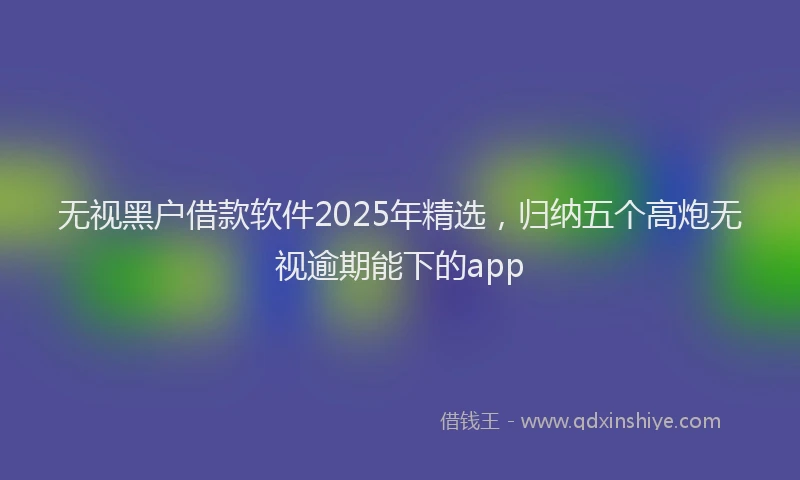 无视黑户借款软件2025年精选，归纳五个高炮无视逾期能下的app