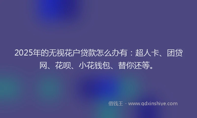 2025年的无视花户贷款怎么办有：超人卡、团贷网、花呗、小花钱包、替你还等。