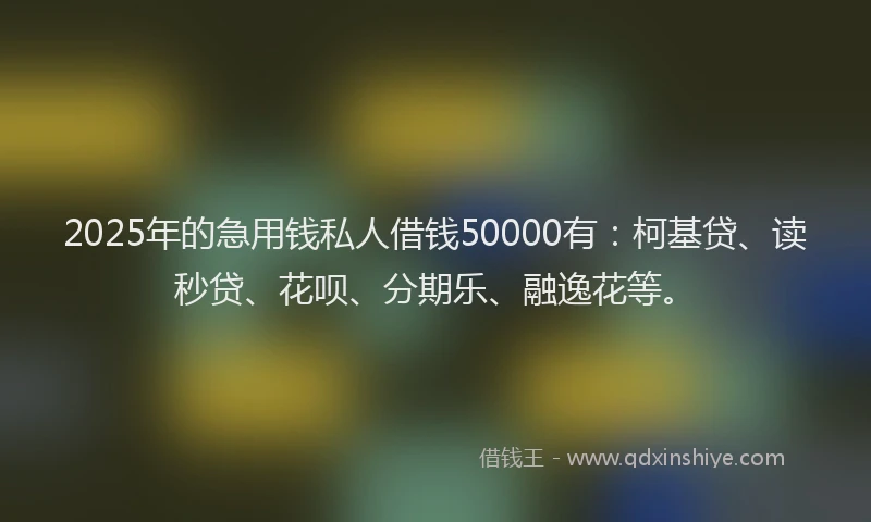 2025年的急用钱私人借钱50000有：柯基贷、读秒贷、花呗、分期乐、融逸花等。