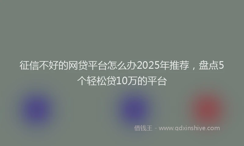 征信不好的网贷平台怎么办2025年推荐，盘点5个轻松贷10万的平台