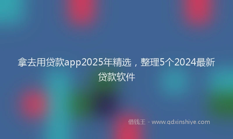 拿去用贷款app2025年精选，整理5个2024最新贷款软件