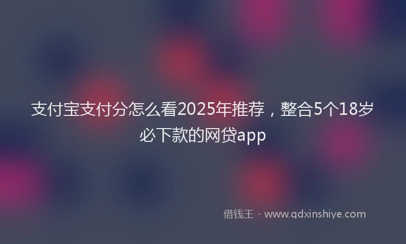 支付宝支付分怎么看2025年推荐，整合5个18岁必下款的网贷app