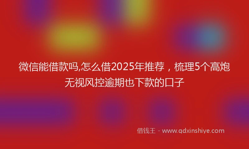 微信能借款吗,怎么借2025年推荐，梳理5个高炮无视风控逾期也下款的口子