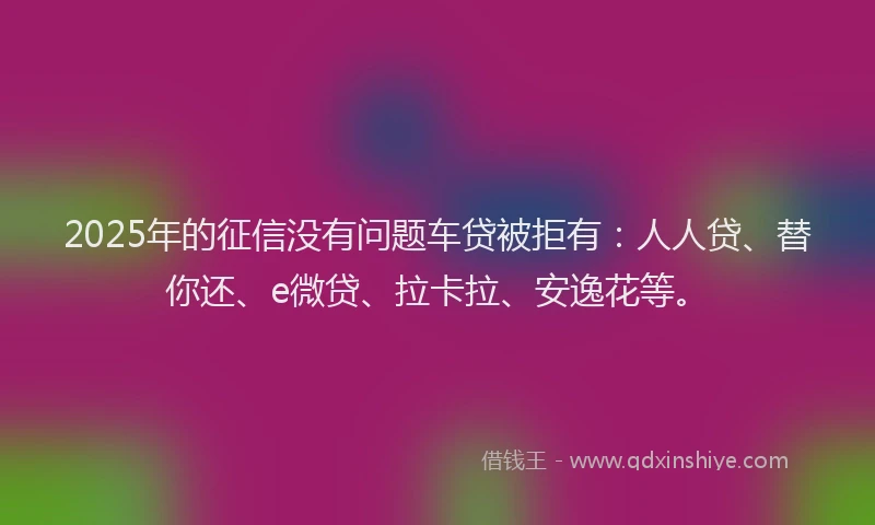 2025年的征信没有问题车贷被拒有：人人贷、替你还、e微贷、拉卡拉、安逸花等。