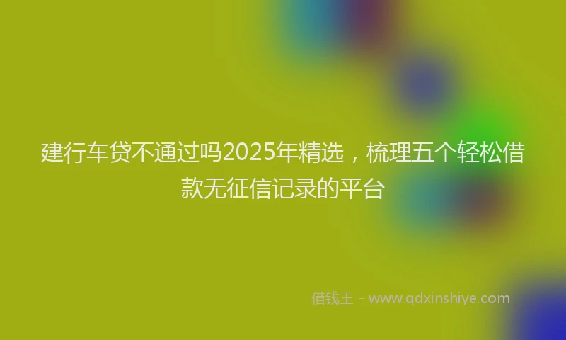建行车贷不通过吗2025年精选，梳理五个轻松借款无征信记录的平台