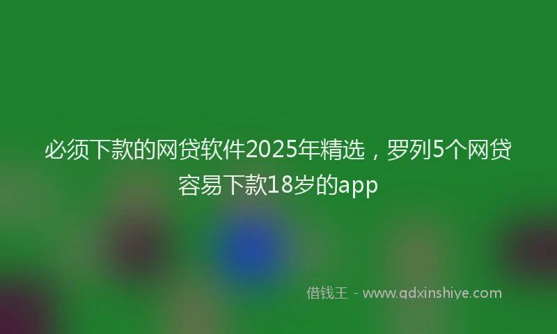 必须下款的网贷软件2025年精选，罗列5个网贷容易下款18岁的app