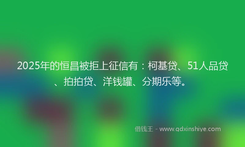 2025年的恒昌被拒上征信有：柯基贷、51人品贷、拍拍贷、洋钱罐、分期乐等。