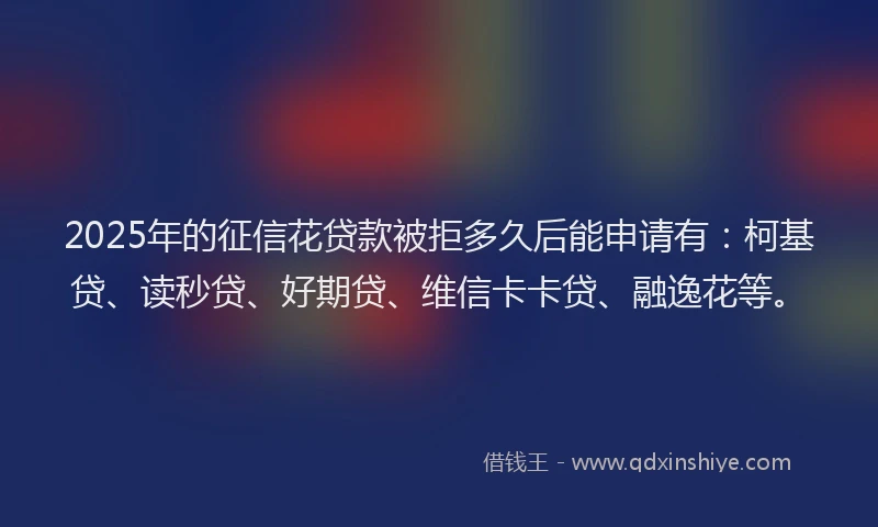 2025年的征信花贷款被拒多久后能申请有：柯基贷、读秒贷、好期贷、维信卡卡贷、融逸花等。