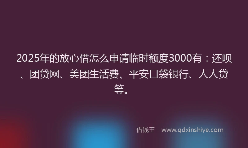 2025年的放心借怎么申请临时额度3000有：还呗、团贷网、美团生活费、平安口袋银行、人人贷等。