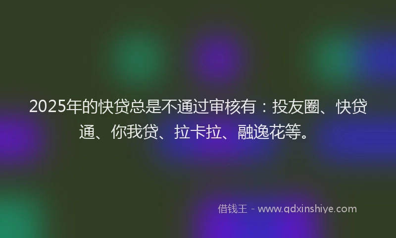 2025年的快贷总是不通过审核有：投友圈、快贷通、你我贷、拉卡拉、融逸花等。
