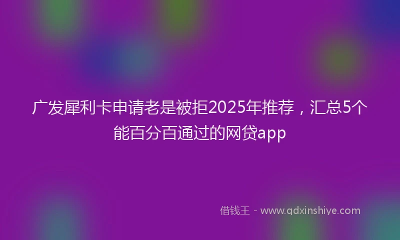 广发犀利卡申请老是被拒2025年推荐，汇总5个能百分百通过的网贷app