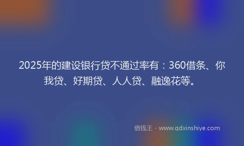 2025年的建设银行贷不通过率有：360借条、你我贷、好期贷、人人贷、融逸花等。