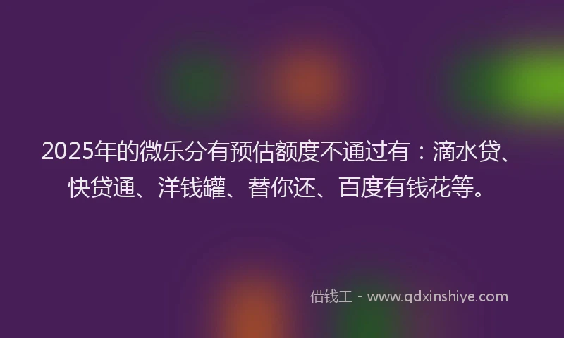 2025年的微乐分有预估额度不通过有：滴水贷、快贷通、洋钱罐、替你还、百度有钱花等。