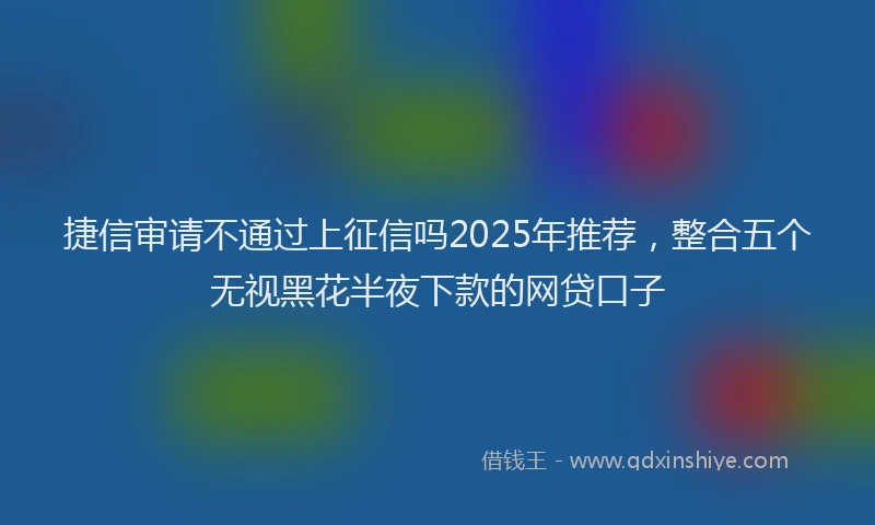 捷信审请不通过上征信吗2025年推荐，整合五个无视黑花半夜下款的网贷口子