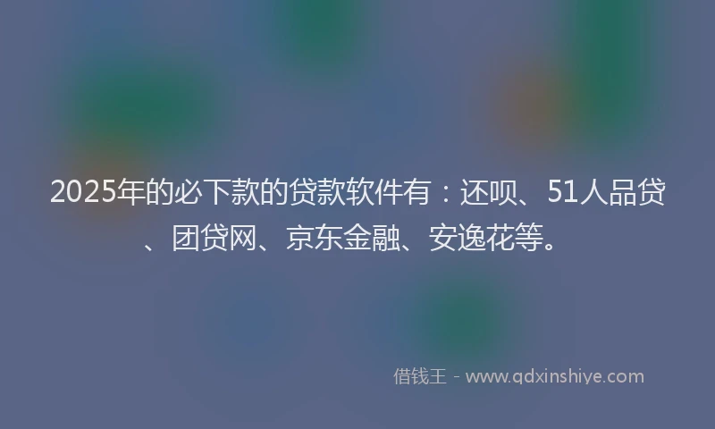 2025年的必下款的贷款软件有：还呗、51人品贷、团贷网、京东金融、安逸花等。