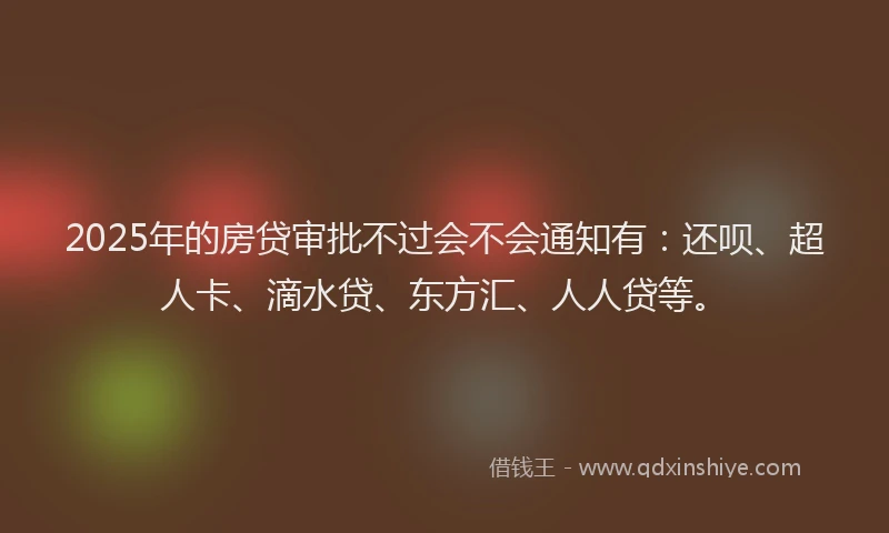 2025年的房贷审批不过会不会通知有：还呗、超人卡、滴水贷、东方汇、人人贷等。
