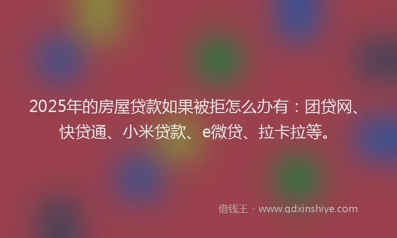 2025年的房屋贷款如果被拒怎么办有：团贷网、快贷通、小米贷款、e微贷、拉卡拉等。