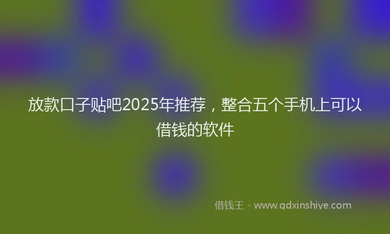 放款口子贴吧2025年推荐，整合五个手机上可以借钱的软件