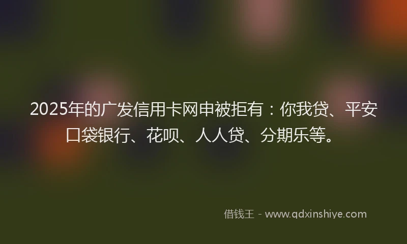 2025年的广发信用卡网申被拒有：你我贷、平安口袋银行、花呗、人人贷、分期乐等。