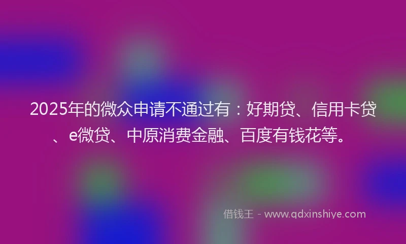 2025年的微众申请不通过有：好期贷、信用卡贷、e微贷、中原消费金融、百度有钱花等。