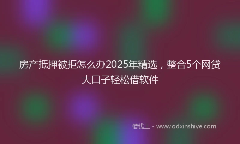 房产抵押被拒怎么办2025年精选，整合5个网贷大口子轻松借软件