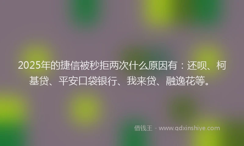 2025年的捷信被秒拒两次什么原因有：还呗、柯基贷、平安口袋银行、我来贷、融逸花等。
